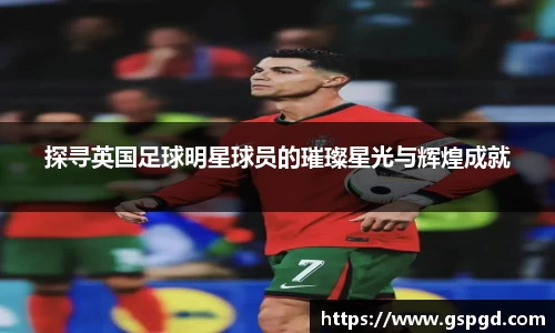 探寻英国足球明星球员的璀璨星光与辉煌成就
